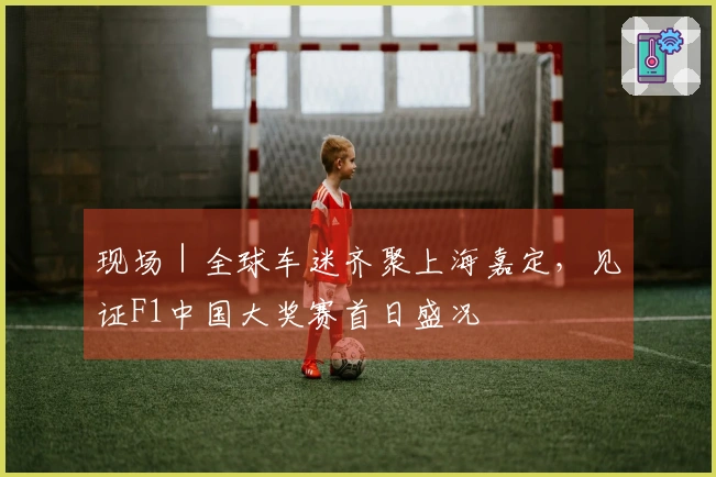 现场｜全球车迷齐聚上海嘉定，见证F1中国大奖赛首日盛况