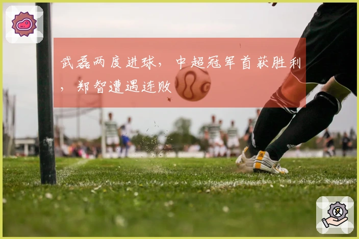 武磊两度进球，中超冠军首获胜利，郑智遭遇连败