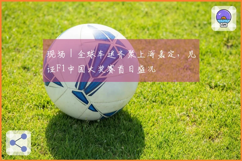 现场｜全球车迷齐聚上海嘉定，见证F1中国大奖赛首日盛况