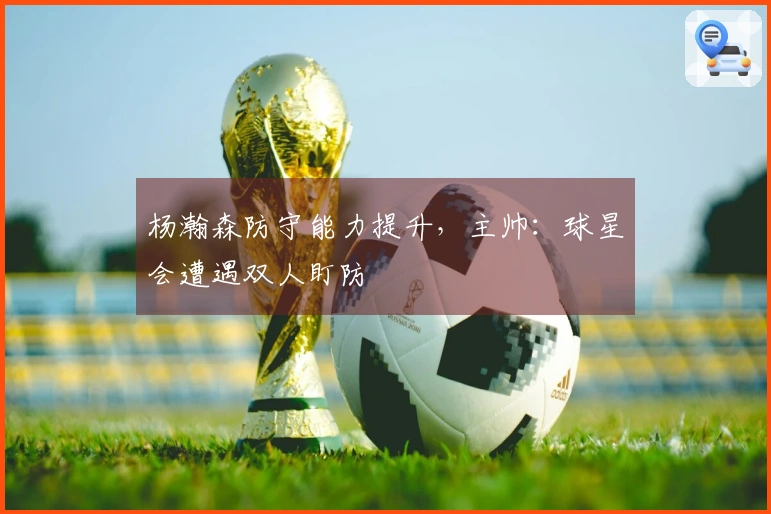 杨瀚森防守能力提升，主帅：球星会遭遇双人盯防