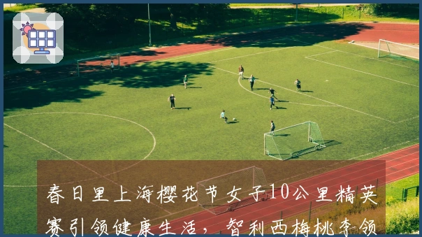 春日里上海樱花节女子10公里精英赛引领健康生活，智利西梅桃李领跑