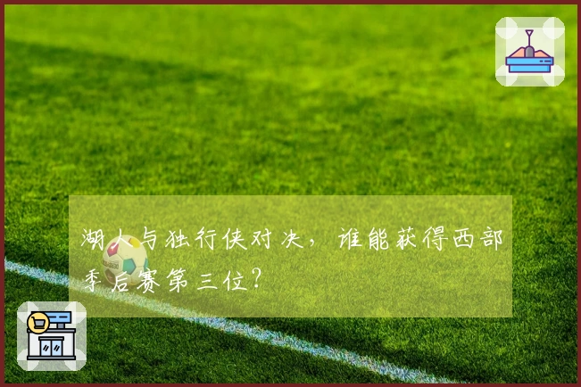 湖人与独行侠对决，谁能获得西部季后赛第三位？
