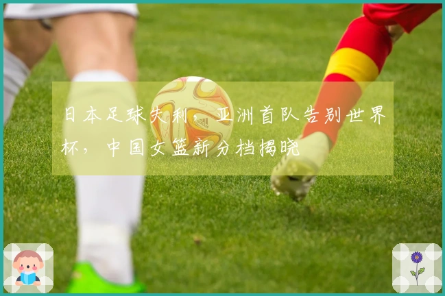 日本足球失利，亚洲首队告别世界杯，中国女篮新分档揭晓