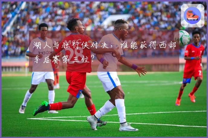 湖人与独行侠对决，谁能获得西部季后赛第三位？