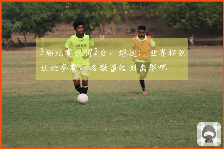3场比赛仅得2分，球迷：世界杯别让她参赛，名额留给刘禹彤吧