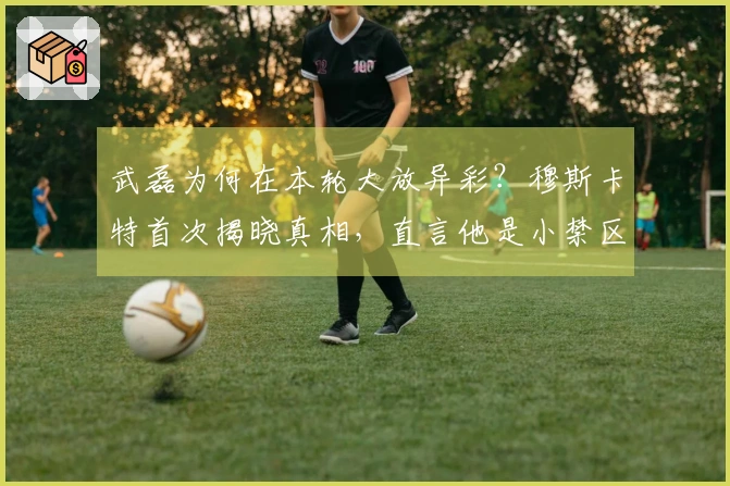 武磊为何在本轮大放异彩？穆斯卡特首次揭晓真相，直言他是小禁区的霸主。