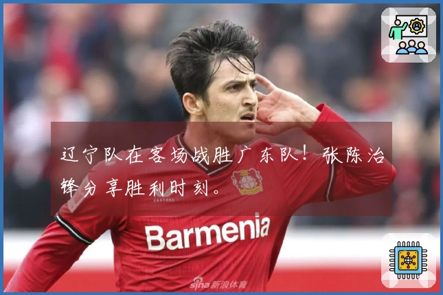 辽宁队在客场战胜广东队！张陈治锋分享胜利时刻。