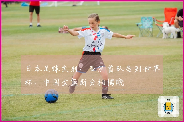 日本足球失利，亚洲首队告别世界杯，中国女篮新分档揭晓
